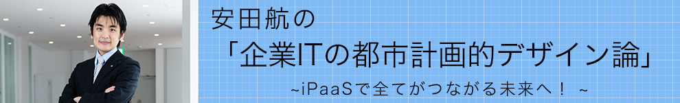 安田航の「企業ITの都市計画的デザイン論」 ～iPaaSで全てがつながる未来へ！～