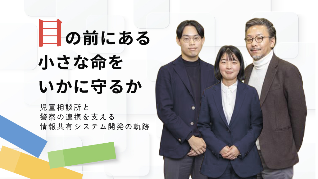 目の前にある小さな命をいかに守るか～児童相談所と警察の連携を支える情報共有システム開発の軌跡～