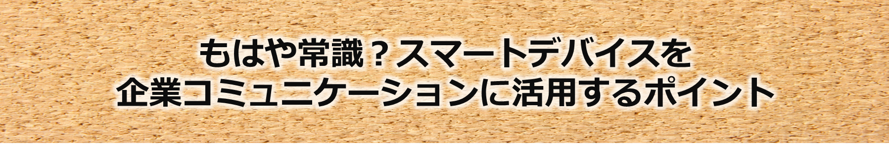 もはや常識？スマートデバイスを企業コミュニケーションに活用するポイント！