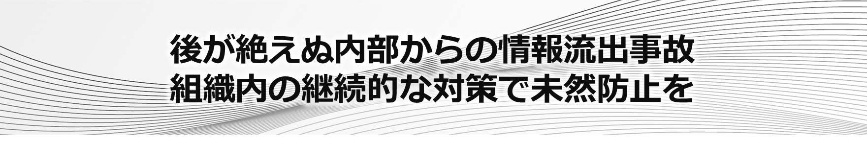 後が絶えぬ内部からの情報流出事故。組織内の継続的な取り組みで未然防止を