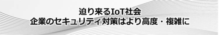 迫り来るIoT社会。企業のセキュリティ対策はより高度・複雑に