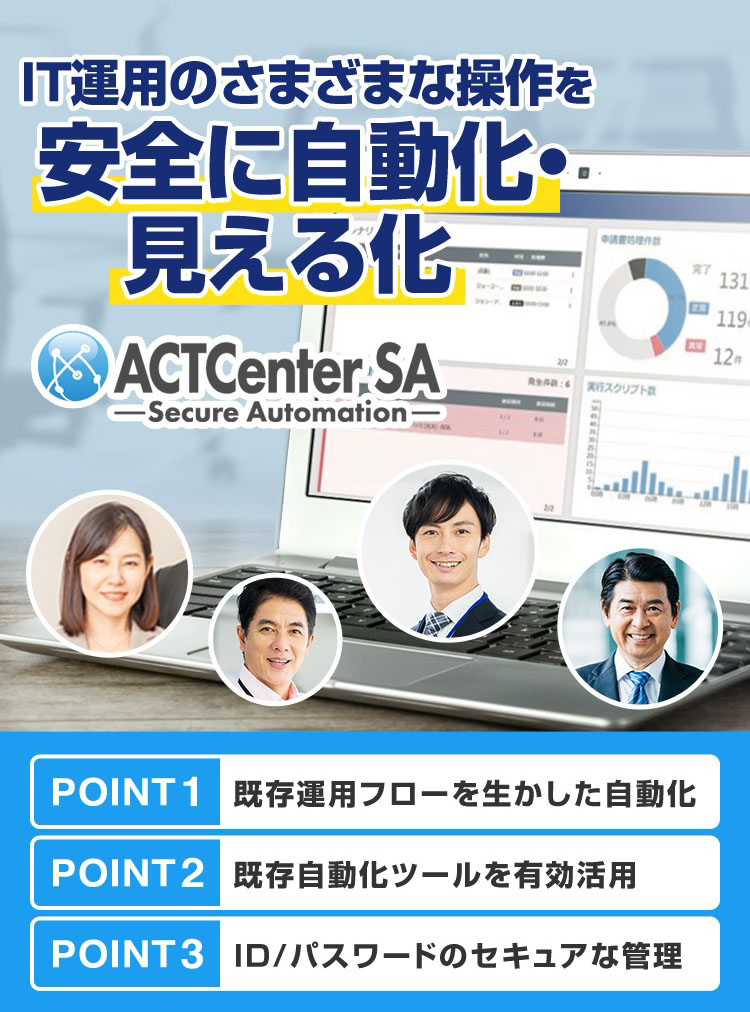IT運用のさまざまな操作を安全に自動化・見える化「ACTCenter SA（Secure Automation）」POINT01 既存運用フローを生かした自動化 POINT02 既存自動化ツールを有効活用 POINT03 ID/パスワードのセキュアな管理