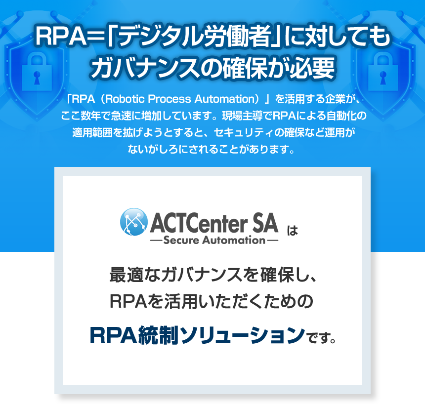 RPA＝「デジタル労働者」に対してもガバナンスの確保が必要 「RPA（Robotic Process Automation）」を活用する企業が、ここ数年で急速に増加しています。現場主導でRPAによる自動化の適用範囲を拡げようとすると、セキュリティの確保など運用がないがしろにされることがあります。 ACTCenter SAは最適なガバナンスを確保し、RPAを活用いただくためのRPA統制ソリューションです。