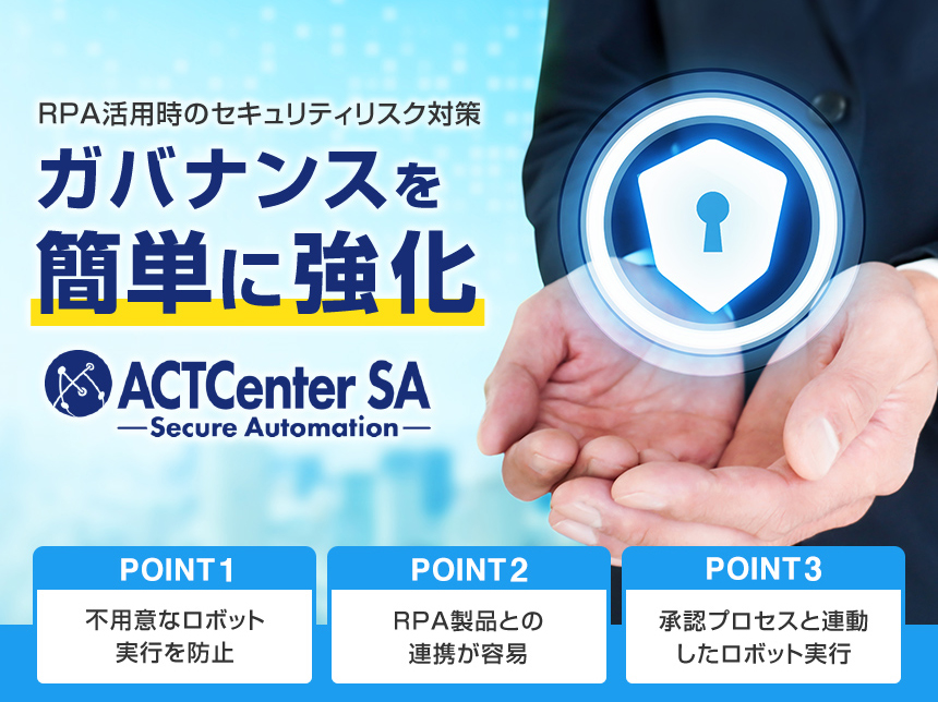 RPA活用時のセキュリティリスク対策 ガバナンスを簡単に強化 ACTCenter SA Secure Automation POINT1 不用意なロボット実行を防止 POINT2 RPA製品との連携が容易 POINT3 承認プロセスと連動したロボット実行