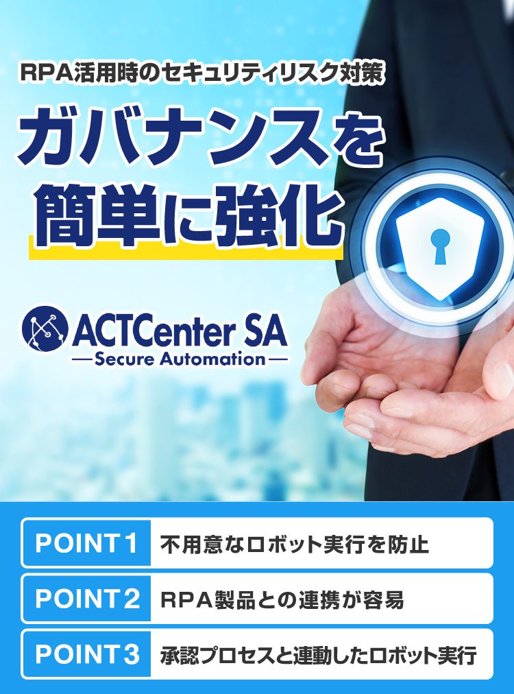 RPA活用時のセキュリティリスク対策 ガバナンスを簡単に強化 ACTCenter SA Secure Automation POINT1 不用意なロボット実行を防止 POINT2 RPA製品との連携が容易 POINT3 承認プロセスと連動したロボット実行