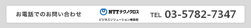 お電話でのお問い合わせNTTテクノクロス ビジネスソリューション事業部 TEL:03-5782-7347