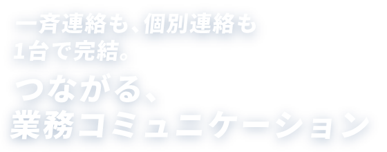 一斉連絡も、個別連絡も1台で完結。つながる、業務コミュニケーション