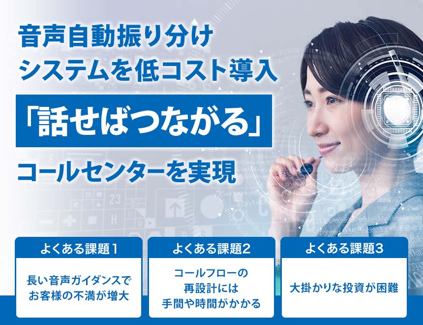 音声自動振り分けシステムを低コスト導入 「話せばつながる」 コールセンターを実現 よくある課題1 長い音声ガイダンスでお客様の不満が増大 よくある課題2 コールフローの再設計には手間や時間がかかる よくある課題3 大掛かりな投資が困難