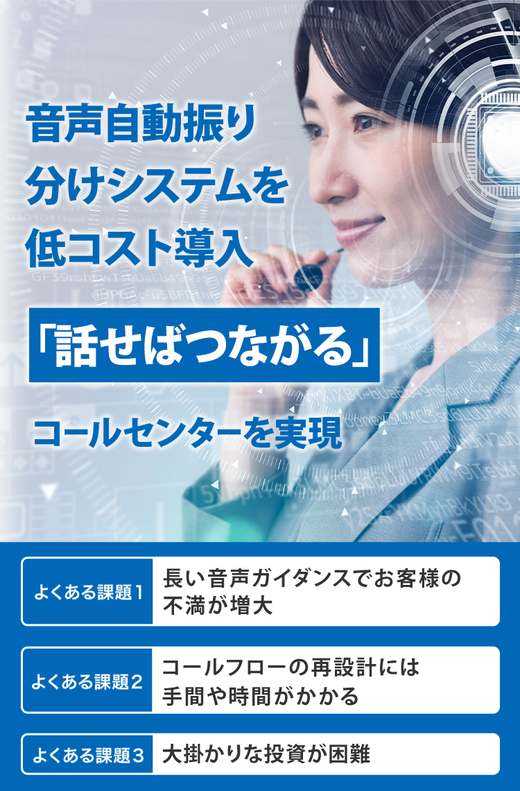 音声自動振り分けシステムを低コスト導入 「話せばつながる」 コールセンターを実現 よくある課題1 長い音声ガイダンスでお客様の不満が増大 よくある課題2 コールフローの再設計には手間や時間がかかる よくある課題3 大掛かりな投資が困難