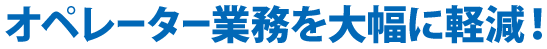 オペレータ業務を大幅に軽減!