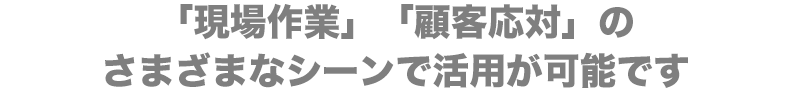 「現場作業」「顧客応対」のさまざまなシーンで活用が可能です