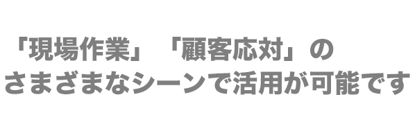 「現場作業」「顧客応対」のさまざまなシーンで活用が可能です