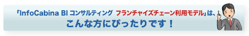 「InfoCabina BIコンサルティング フランチャイズチェーン利用モデル」はこんな方にぴったりです。 「InfoCabina BIコンサルティング フランチャイズチェーン利用モデル」はこんな方にぴったりです。