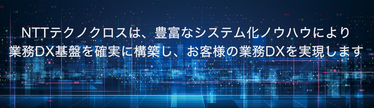 NTTテクノクロスは、豊富なシステム化ノウハウにより業務DX基盤を確実に構築し、お客様の業務DXを実現します