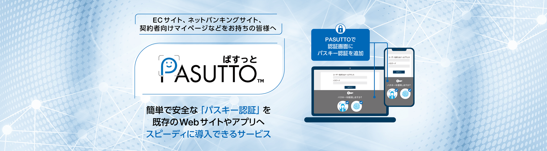 ECサイト、ネットバンキングサイト、契約者向けマイページなどをお持ちの皆様へ「PASUTTO」は、パスワードよりも簡単で安全な「パスキー認証」を提供するサービスです。