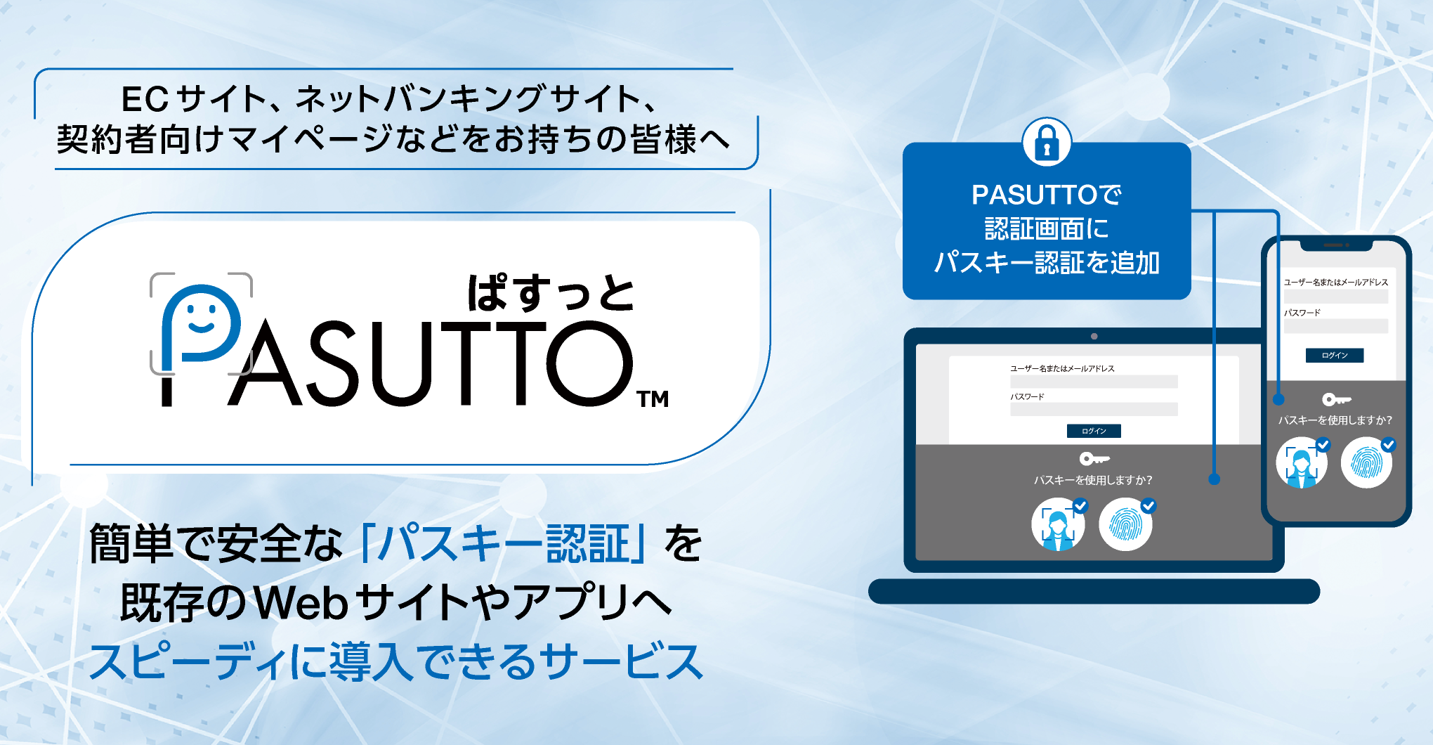 ECサイト、ネットバンキングサイト、契約者向けマイページなどをお持ちの皆様へ「PASUTTO」は、パスワードよりも簡単で安全な「パスキー認証」を提供するサービスです。
