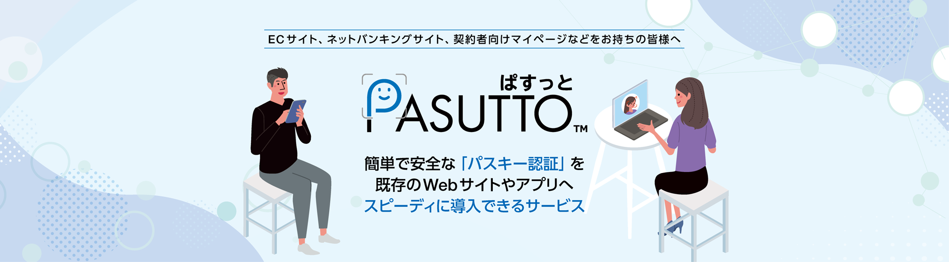 ECサイト、ネットバンキングサイト、契約者向けマイページなどをお持ちの皆様へ「PASUTTO」は、パスキー認証の仕組みを既存のWebサイトやアプリへ簡単に追加できるサービスです。