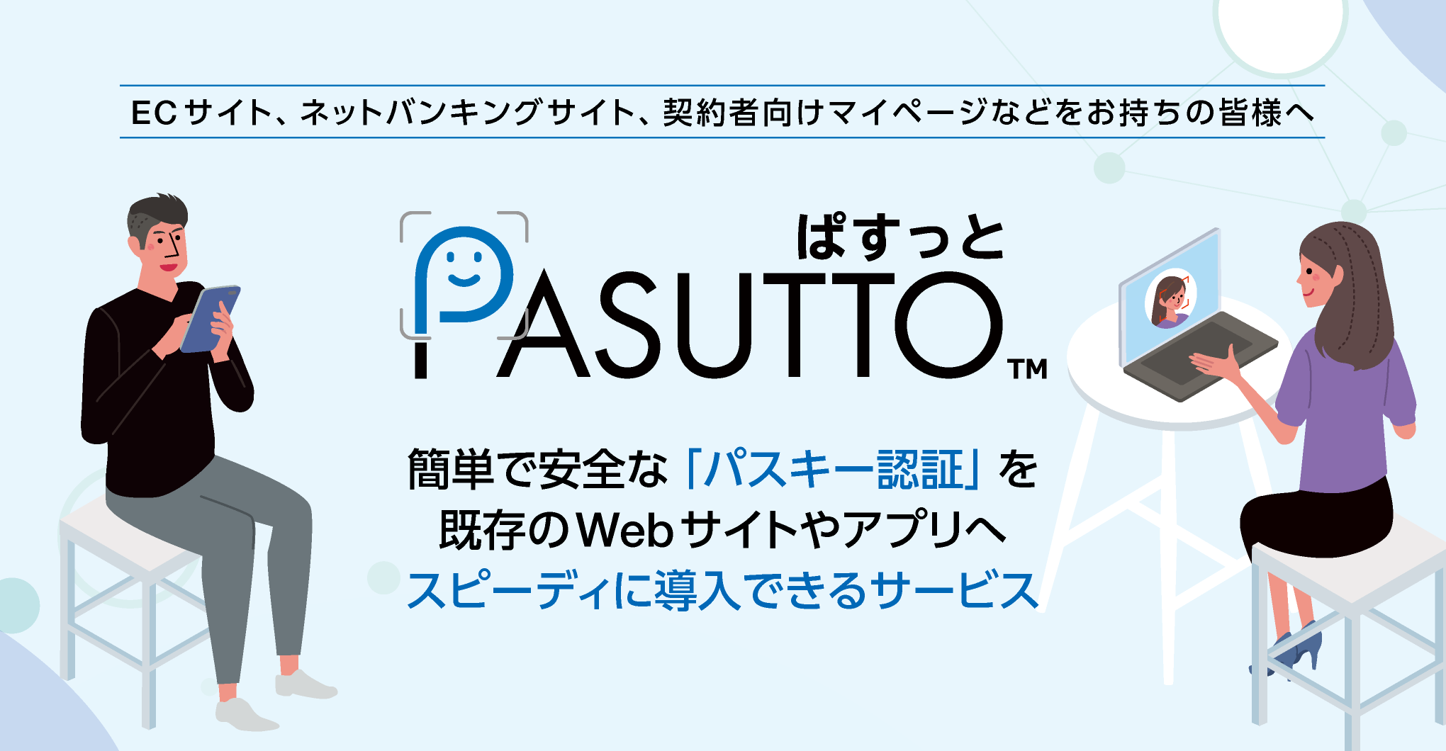 ECサイト、ネットバンキングサイト、契約者向けマイページなどをお持ちの皆様へ「PASUTTO」は、パスキー認証の仕組みを既存のWebサイトやアプリへ簡単に追加できるサービスです。