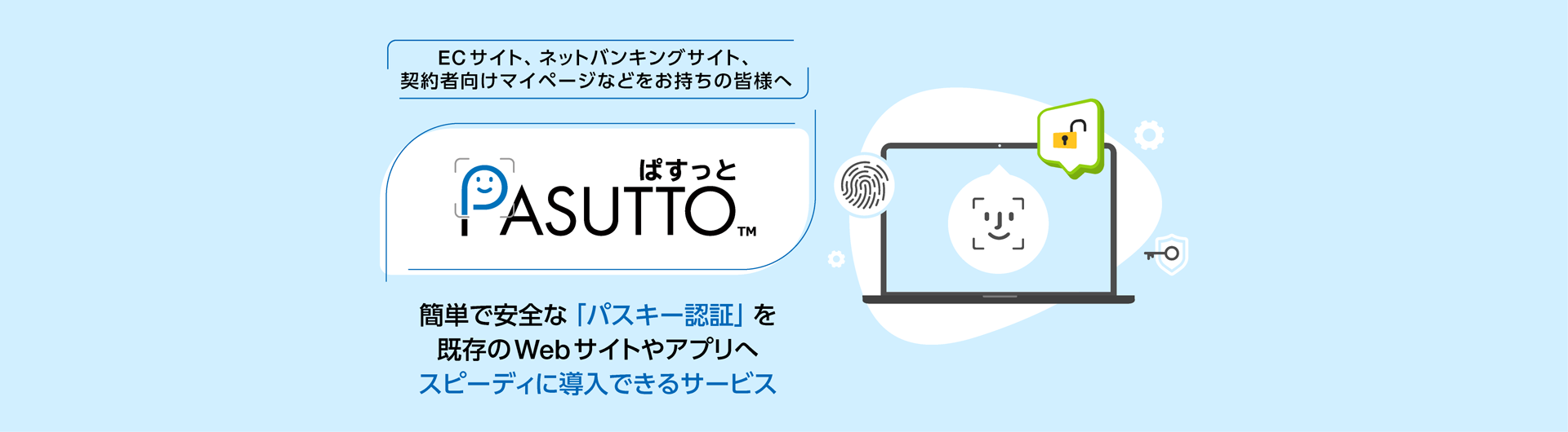ECサイト、ネットバンキングサイト、契約者向けマイページなどをお持ちの皆様へ「PASUTTO」は、PCやスマートフォンの顔認証や指紋認証、画面ロック解除の機能をログインに利用できるようにします。