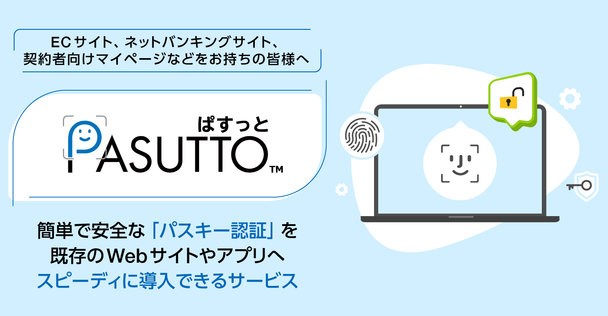 ECサイト、ネットバンキングサイト、契約者向けマイページなどをお持ちの皆様へ「PASUTTO」は、PCやスマートフォンの顔認証や指紋認証、画面ロック解除の機能をログインに利用できるようにします。