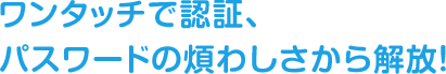 ワンタッチで認証、パスワードの煩わしさから解放！