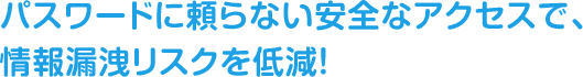 パスワードに頼らない安全なアクセスで、情報漏洩リスクを低減！