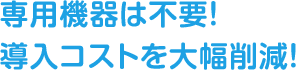 専用機器は不要！導入コストを大幅削減！