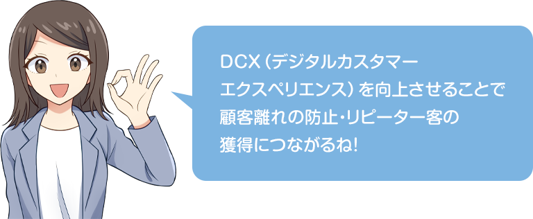 DCX（デジタルカスタマーエクスペリエンス）を向上させることで顧客離れの防止・リピーター客の獲得につながるね！