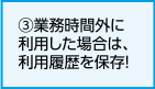 ③勤務時間外に利用した場合は、利用履歴を保存！