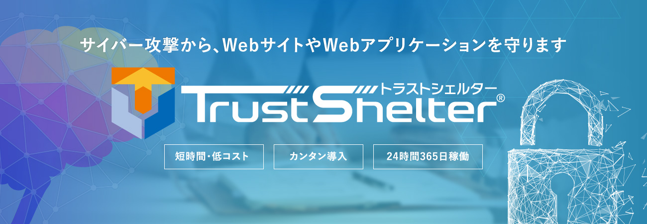サイバー攻撃から、WebサイトやWebアプリケーションを守ります TrustShelter 短時間・低コスト カンタン導入 24時間365日稼働