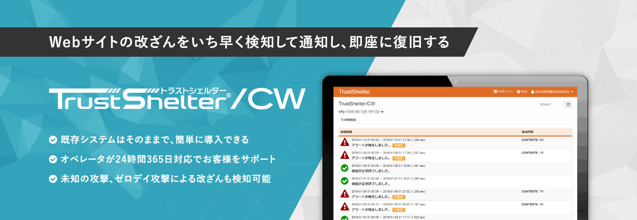 Webサイトの改ざんをいち早く検知して通知し、即座に復旧する TrustShelter/CW 既存システムはそのままで、簡単に導入できる オペレータが24時間365日対応でお客様をサポート 未知の攻撃、ゼロデイ攻撃による改ざんも検知可能