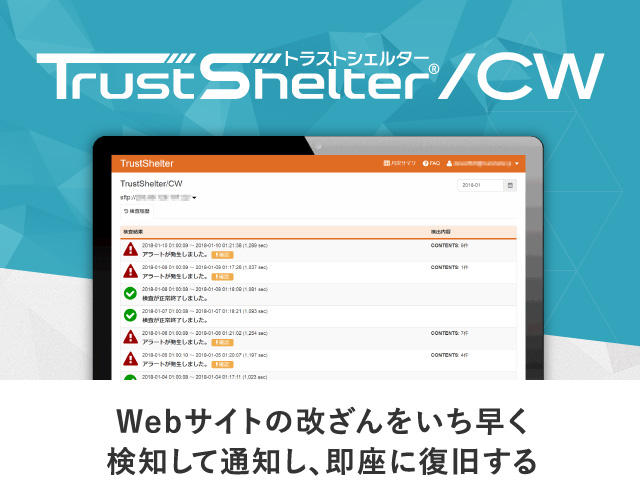 Webサイトの改ざんをいち早く検知して通知し、即座に復旧する TrustShelter/CW 既存システムはそのままで、簡単に導入できる オペレータが24時間365日対応でお客様をサポート 未知の攻撃、ゼロデイ攻撃による改ざんも検知可能