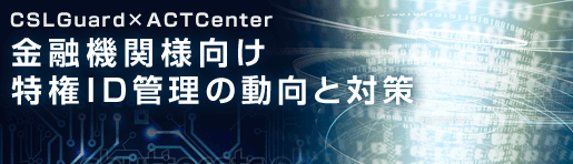 CSLGuard×ACTCenter:金融機関様向け特権ID管理の動向と対策
