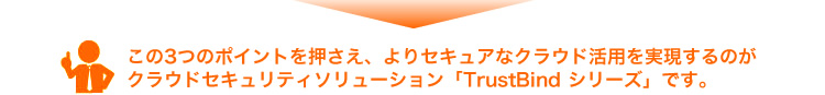 この3つのポイントを押さえ、よりセキュアなクラウド活用を実現するのがクラウドセキュリティソリューション「TrustBind 」シリーズです。