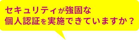 セキュリティが強固な個人認証を実施できていますか？