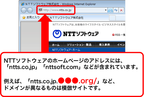 NTTソフトウェアのホームページのアドレスには、「ntts.co.jp」「nttsoft.com」などが含まれています。 例えば、「ntts.co.jp.●●●.org/」など、 ドメインが異なるものは模倣サイトです。